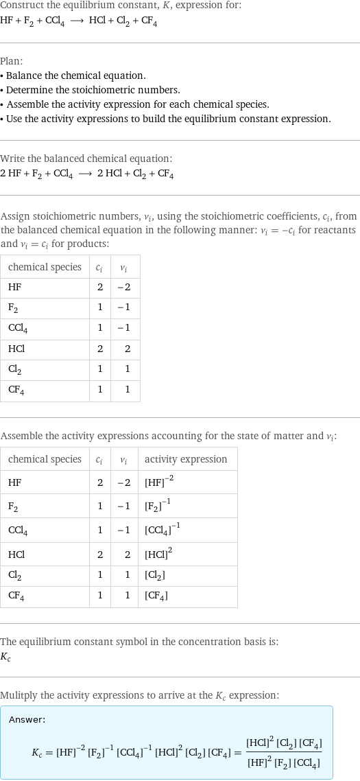 Construct the equilibrium constant, K, expression for: HF + F_2 + CCl_4 ⟶ HCl + Cl_2 + CF_4 Plan: • Balance the chemical equation. • Determine the stoichiometric numbers. • Assemble the activity expression for each chemical species. • Use the activity expressions to build the equilibrium constant expression. Write the balanced chemical equation: 2 HF + F_2 + CCl_4 ⟶ 2 HCl + Cl_2 + CF_4 Assign stoichiometric numbers, ν_i, using the stoichiometric coefficients, c_i, from the balanced chemical equation in the following manner: ν_i = -c_i for reactants and ν_i = c_i for products: chemical species | c_i | ν_i HF | 2 | -2 F_2 | 1 | -1 CCl_4 | 1 | -1 HCl | 2 | 2 Cl_2 | 1 | 1 CF_4 | 1 | 1 Assemble the activity expressions accounting for the state of matter and ν_i: chemical species | c_i | ν_i | activity expression HF | 2 | -2 | ([HF])^(-2) F_2 | 1 | -1 | ([F2])^(-1) CCl_4 | 1 | -1 | ([CCl4])^(-1) HCl | 2 | 2 | ([HCl])^2 Cl_2 | 1 | 1 | [Cl2] CF_4 | 1 | 1 | [CF4] The equilibrium constant symbol in the concentration basis is: K_c Mulitply the activity expressions to arrive at the K_c expression: Answer: |   | K_c = ([HF])^(-2) ([F2])^(-1) ([CCl4])^(-1) ([HCl])^2 [Cl2] [CF4] = (([HCl])^2 [Cl2] [CF4])/(([HF])^2 [F2] [CCl4])