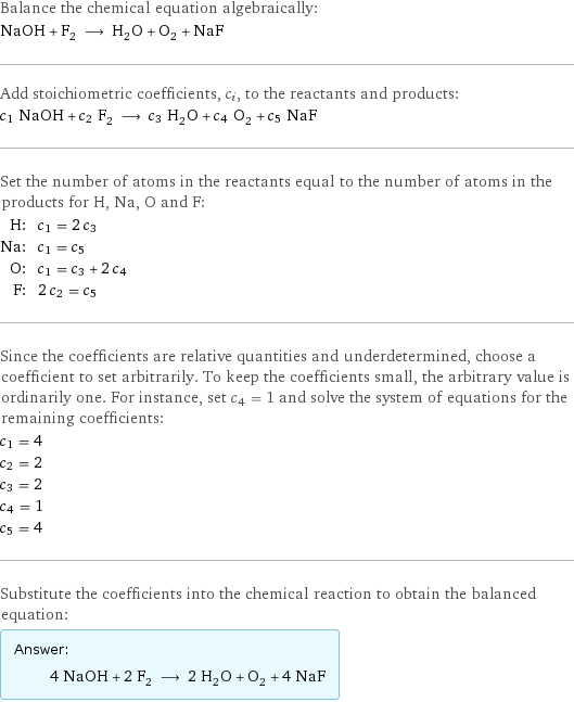 Balance the chemical equation algebraically: NaOH + F_2 ⟶ H_2O + O_2 + NaF Add stoichiometric coefficients, c_i, to the reactants and products: c_1 NaOH + c_2 F_2 ⟶ c_3 H_2O + c_4 O_2 + c_5 NaF Set the number of atoms in the reactants equal to the number of atoms in the products for H, Na, O and F: H: | c_1 = 2 c_3 Na: | c_1 = c_5 O: | c_1 = c_3 + 2 c_4 F: | 2 c_2 = c_5 Since the coefficients are relative quantities and underdetermined, choose a coefficient to set arbitrarily. To keep the coefficients small, the arbitrary value is ordinarily one. For instance, set c_4 = 1 and solve the system of equations for the remaining coefficients: c_1 = 4 c_2 = 2 c_3 = 2 c_4 = 1 c_5 = 4 Substitute the coefficients into the chemical reaction to obtain the balanced equation: Answer: |   | 4 NaOH + 2 F_2 ⟶ 2 H_2O + O_2 + 4 NaF