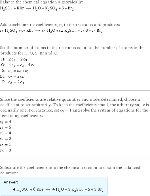 Balance the chemical equation algebraically: H_2SO_4 + KBr ⟶ H_2O + K_2SO_4 + S + Br_2 Add stoichiometric coefficients, c_i, to the reactants and products: c_1 H_2SO_4 + c_2 KBr ⟶ c_3 H_2O + c_4 K_2SO_4 + c_5 S + c_6 Br_2 Set the number of atoms in the reactants equal to the number of atoms in the products for H, O, S, Br and K: H: | 2 c_1 = 2 c_3 O: | 4 c_1 = c_3 + 4 c_4 S: | c_1 = c_4 + c_5 Br: | c_2 = 2 c_6 K: | c_2 = 2 c_4 Since the coefficients are relative quantities and underdetermined, choose a coefficient to set arbitrarily. To keep the coefficients small, the arbitrary value is ordinarily one. For instance, set c_5 = 1 and solve the system of equations for the remaining coefficients: c_1 = 4 c_2 = 6 c_3 = 4 c_4 = 3 c_5 = 1 c_6 = 3 Substitute the coefficients into the chemical reaction to obtain the balanced equation: Answer: |   | 4 H_2SO_4 + 6 KBr ⟶ 4 H_2O + 3 K_2SO_4 + S + 3 Br_2