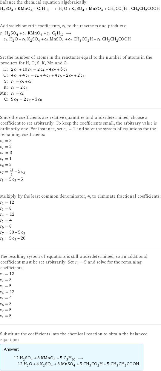 Balance the chemical equation algebraically: H_2SO_4 + KMnO_4 + C_5H_10 ⟶ H_2O + K_2SO_4 + MnSO_4 + CH_3CO_2H + CH_3CH_2COOH Add stoichiometric coefficients, c_i, to the reactants and products: c_1 H_2SO_4 + c_2 KMnO_4 + c_3 C_5H_10 ⟶ c_4 H_2O + c_5 K_2SO_4 + c_6 MnSO_4 + c_7 CH_3CO_2H + c_8 CH_3CH_2COOH Set the number of atoms in the reactants equal to the number of atoms in the products for H, O, S, K, Mn and C: H: | 2 c_1 + 10 c_3 = 2 c_4 + 4 c_7 + 6 c_8 O: | 4 c_1 + 4 c_2 = c_4 + 4 c_5 + 4 c_6 + 2 c_7 + 2 c_8 S: | c_1 = c_5 + c_6 K: | c_2 = 2 c_5 Mn: | c_2 = c_6 C: | 5 c_3 = 2 c_7 + 3 c_8 Since the coefficients are relative quantities and underdetermined, choose a coefficient to set arbitrarily. To keep the coefficients small, the arbitrary value is ordinarily one. For instance, set c_5 = 1 and solve the system of equations for the remaining coefficients: c_1 = 3 c_2 = 2 c_4 = 3 c_5 = 1 c_6 = 2 c_7 = 15/2 - 5 c_3 c_8 = 5 c_3 - 5 Multiply by the least common denominator, 4, to eliminate fractional coefficients: c_1 = 12 c_2 = 8 c_4 = 12 c_5 = 4 c_6 = 8 c_7 = 30 - 5 c_3 c_8 = 5 c_3 - 20 The resulting system of equations is still underdetermined, so an additional coefficient must be set arbitrarily. Set c_3 = 5 and solve for the remaining coefficients: c_1 = 12 c_2 = 8 c_3 = 5 c_4 = 12 c_5 = 4 c_6 = 8 c_7 = 5 c_8 = 5 Substitute the coefficients into the chemical reaction to obtain the balanced equation: Answer: |   | 12 H_2SO_4 + 8 KMnO_4 + 5 C_5H_10 ⟶ 12 H_2O + 4 K_2SO_4 + 8 MnSO_4 + 5 CH_3CO_2H + 5 CH_3CH_2COOH