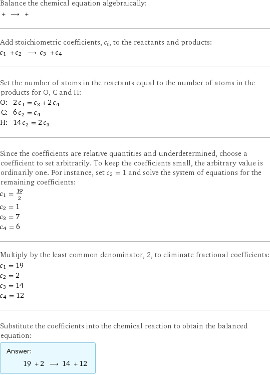 Balance the chemical equation algebraically:  + ⟶ +  Add stoichiometric coefficients, c_i, to the reactants and products: c_1 + c_2 ⟶ c_3 + c_4  Set the number of atoms in the reactants equal to the number of atoms in the products for O, C and H: O: | 2 c_1 = c_3 + 2 c_4 C: | 6 c_2 = c_4 H: | 14 c_2 = 2 c_3 Since the coefficients are relative quantities and underdetermined, choose a coefficient to set arbitrarily. To keep the coefficients small, the arbitrary value is ordinarily one. For instance, set c_2 = 1 and solve the system of equations for the remaining coefficients: c_1 = 19/2 c_2 = 1 c_3 = 7 c_4 = 6 Multiply by the least common denominator, 2, to eliminate fractional coefficients: c_1 = 19 c_2 = 2 c_3 = 14 c_4 = 12 Substitute the coefficients into the chemical reaction to obtain the balanced equation: Answer: |   | 19 + 2 ⟶ 14 + 12 