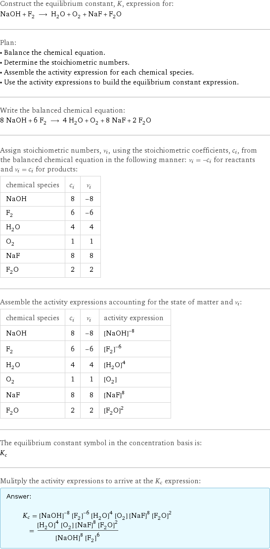 Construct the equilibrium constant, K, expression for: NaOH + F_2 ⟶ H_2O + O_2 + NaF + F_2O Plan: • Balance the chemical equation. • Determine the stoichiometric numbers. • Assemble the activity expression for each chemical species. • Use the activity expressions to build the equilibrium constant expression. Write the balanced chemical equation: 8 NaOH + 6 F_2 ⟶ 4 H_2O + O_2 + 8 NaF + 2 F_2O Assign stoichiometric numbers, ν_i, using the stoichiometric coefficients, c_i, from the balanced chemical equation in the following manner: ν_i = -c_i for reactants and ν_i = c_i for products: chemical species | c_i | ν_i NaOH | 8 | -8 F_2 | 6 | -6 H_2O | 4 | 4 O_2 | 1 | 1 NaF | 8 | 8 F_2O | 2 | 2 Assemble the activity expressions accounting for the state of matter and ν_i: chemical species | c_i | ν_i | activity expression NaOH | 8 | -8 | ([NaOH])^(-8) F_2 | 6 | -6 | ([F2])^(-6) H_2O | 4 | 4 | ([H2O])^4 O_2 | 1 | 1 | [O2] NaF | 8 | 8 | ([NaF])^8 F_2O | 2 | 2 | ([F2O])^2 The equilibrium constant symbol in the concentration basis is: K_c Mulitply the activity expressions to arrive at the K_c expression: Answer: |   | K_c = ([NaOH])^(-8) ([F2])^(-6) ([H2O])^4 [O2] ([NaF])^8 ([F2O])^2 = (([H2O])^4 [O2] ([NaF])^8 ([F2O])^2)/(([NaOH])^8 ([F2])^6)