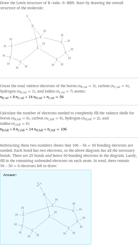 Draw the Lewis structure of B-iodo-9-BBN. Start by drawing the overall structure of the molecule:  Count the total valence electrons of the boron (n_B, val = 3), carbon (n_C, val = 4), hydrogen (n_H, val = 1), and iodine (n_I, val = 7) atoms: n_B, val + 8 n_C, val + 14 n_H, val + n_I, val = 56 Calculate the number of electrons needed to completely fill the valence shells for boron (n_B, full = 6), carbon (n_C, full = 8), hydrogen (n_H, full = 2), and iodine (n_I, full = 8): n_B, full + 8 n_C, full + 14 n_H, full + n_I, full = 106 Subtracting these two numbers shows that 106 - 56 = 50 bonding electrons are needed. Each bond has two electrons, so the above diagram has all the necessary bonds. There are 25 bonds and hence 50 bonding electrons in the diagram. Lastly, fill in the remaining unbonded electrons on each atom. In total, there remain 56 - 50 = 6 electrons left to draw: Answer: |   | 