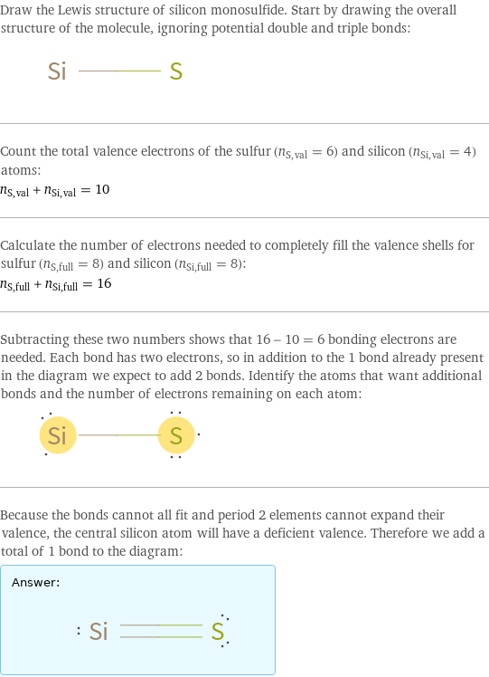 Draw the Lewis structure of silicon monosulfide. Start by drawing the overall structure of the molecule, ignoring potential double and triple bonds:  Count the total valence electrons of the sulfur (n_S, val = 6) and silicon (n_Si, val = 4) atoms: n_S, val + n_Si, val = 10 Calculate the number of electrons needed to completely fill the valence shells for sulfur (n_S, full = 8) and silicon (n_Si, full = 8): n_S, full + n_Si, full = 16 Subtracting these two numbers shows that 16 - 10 = 6 bonding electrons are needed. Each bond has two electrons, so in addition to the 1 bond already present in the diagram we expect to add 2 bonds. Identify the atoms that want additional bonds and the number of electrons remaining on each atom:  Because the bonds cannot all fit and period 2 elements cannot expand their valence, the central silicon atom will have a deficient valence. Therefore we add a total of 1 bond to the diagram: Answer: |   | 