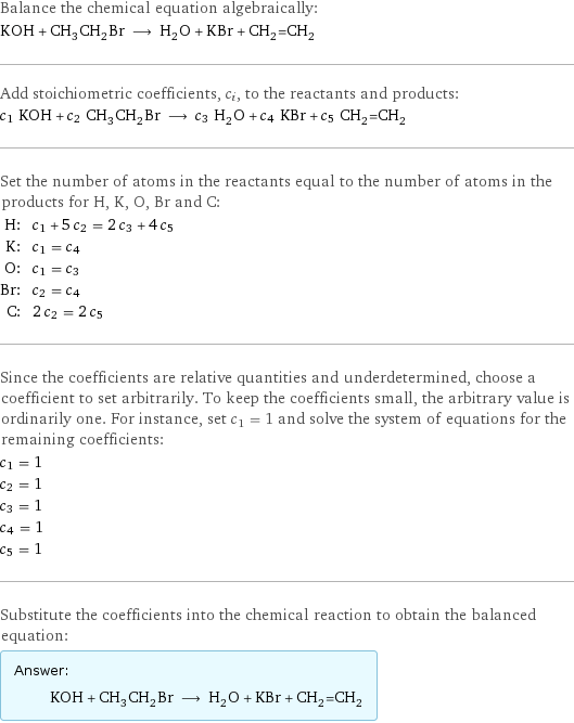 Balance the chemical equation algebraically: KOH + CH_3CH_2Br ⟶ H_2O + KBr + CH_2=CH_2 Add stoichiometric coefficients, c_i, to the reactants and products: c_1 KOH + c_2 CH_3CH_2Br ⟶ c_3 H_2O + c_4 KBr + c_5 CH_2=CH_2 Set the number of atoms in the reactants equal to the number of atoms in the products for H, K, O, Br and C: H: | c_1 + 5 c_2 = 2 c_3 + 4 c_5 K: | c_1 = c_4 O: | c_1 = c_3 Br: | c_2 = c_4 C: | 2 c_2 = 2 c_5 Since the coefficients are relative quantities and underdetermined, choose a coefficient to set arbitrarily. To keep the coefficients small, the arbitrary value is ordinarily one. For instance, set c_1 = 1 and solve the system of equations for the remaining coefficients: c_1 = 1 c_2 = 1 c_3 = 1 c_4 = 1 c_5 = 1 Substitute the coefficients into the chemical reaction to obtain the balanced equation: Answer: |   | KOH + CH_3CH_2Br ⟶ H_2O + KBr + CH_2=CH_2