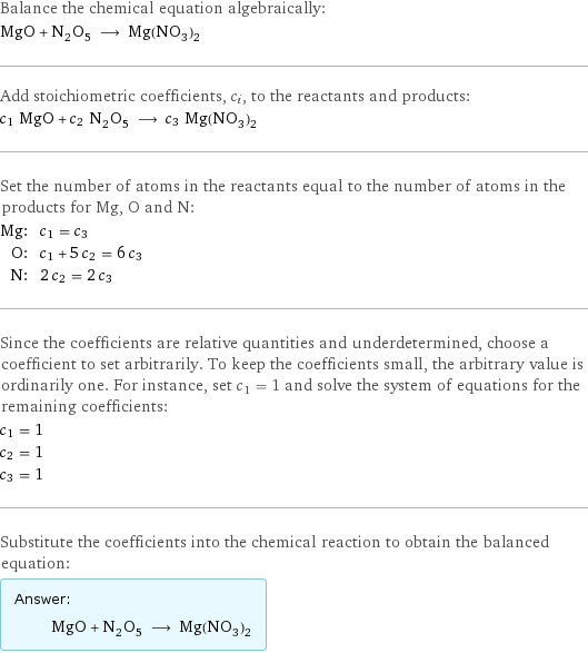 Balance the chemical equation algebraically: MgO + N_2O_5 ⟶ Mg(NO_3)_2 Add stoichiometric coefficients, c_i, to the reactants and products: c_1 MgO + c_2 N_2O_5 ⟶ c_3 Mg(NO_3)_2 Set the number of atoms in the reactants equal to the number of atoms in the products for Mg, O and N: Mg: | c_1 = c_3 O: | c_1 + 5 c_2 = 6 c_3 N: | 2 c_2 = 2 c_3 Since the coefficients are relative quantities and underdetermined, choose a coefficient to set arbitrarily. To keep the coefficients small, the arbitrary value is ordinarily one. For instance, set c_1 = 1 and solve the system of equations for the remaining coefficients: c_1 = 1 c_2 = 1 c_3 = 1 Substitute the coefficients into the chemical reaction to obtain the balanced equation: Answer: |   | MgO + N_2O_5 ⟶ Mg(NO_3)_2