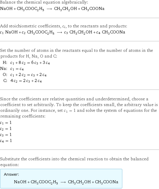 Balance the chemical equation algebraically: NaOH + CH_3COOC_2H_5 ⟶ CH_3CH_2OH + CH_3COONa Add stoichiometric coefficients, c_i, to the reactants and products: c_1 NaOH + c_2 CH_3COOC_2H_5 ⟶ c_3 CH_3CH_2OH + c_4 CH_3COONa Set the number of atoms in the reactants equal to the number of atoms in the products for H, Na, O and C: H: | c_1 + 8 c_2 = 6 c_3 + 3 c_4 Na: | c_1 = c_4 O: | c_1 + 2 c_2 = c_3 + 2 c_4 C: | 4 c_2 = 2 c_3 + 2 c_4 Since the coefficients are relative quantities and underdetermined, choose a coefficient to set arbitrarily. To keep the coefficients small, the arbitrary value is ordinarily one. For instance, set c_1 = 1 and solve the system of equations for the remaining coefficients: c_1 = 1 c_2 = 1 c_3 = 1 c_4 = 1 Substitute the coefficients into the chemical reaction to obtain the balanced equation: Answer: |   | NaOH + CH_3COOC_2H_5 ⟶ CH_3CH_2OH + CH_3COONa