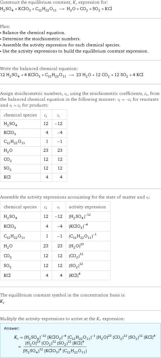 Construct the equilibrium constant, K, expression for: H_2SO_4 + KClO_3 + C_12H_22O_11 ⟶ H_2O + CO_2 + SO_2 + KCl Plan: • Balance the chemical equation. • Determine the stoichiometric numbers. • Assemble the activity expression for each chemical species. • Use the activity expressions to build the equilibrium constant expression. Write the balanced chemical equation: 12 H_2SO_4 + 4 KClO_3 + C_12H_22O_11 ⟶ 23 H_2O + 12 CO_2 + 12 SO_2 + 4 KCl Assign stoichiometric numbers, ν_i, using the stoichiometric coefficients, c_i, from the balanced chemical equation in the following manner: ν_i = -c_i for reactants and ν_i = c_i for products: chemical species | c_i | ν_i H_2SO_4 | 12 | -12 KClO_3 | 4 | -4 C_12H_22O_11 | 1 | -1 H_2O | 23 | 23 CO_2 | 12 | 12 SO_2 | 12 | 12 KCl | 4 | 4 Assemble the activity expressions accounting for the state of matter and ν_i: chemical species | c_i | ν_i | activity expression H_2SO_4 | 12 | -12 | ([H2SO4])^(-12) KClO_3 | 4 | -4 | ([KClO3])^(-4) C_12H_22O_11 | 1 | -1 | ([C12H22O11])^(-1) H_2O | 23 | 23 | ([H2O])^23 CO_2 | 12 | 12 | ([CO2])^12 SO_2 | 12 | 12 | ([SO2])^12 KCl | 4 | 4 | ([KCl])^4 The equilibrium constant symbol in the concentration basis is: K_c Mulitply the activity expressions to arrive at the K_c expression: Answer: |   | K_c = ([H2SO4])^(-12) ([KClO3])^(-4) ([C12H22O11])^(-1) ([H2O])^23 ([CO2])^12 ([SO2])^12 ([KCl])^4 = (([H2O])^23 ([CO2])^12 ([SO2])^12 ([KCl])^4)/(([H2SO4])^12 ([KClO3])^4 [C12H22O11])