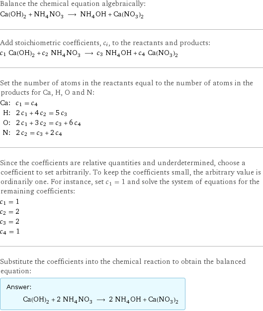 Balance the chemical equation algebraically: Ca(OH)_2 + NH_4NO_3 ⟶ NH_4OH + Ca(NO_3)_2 Add stoichiometric coefficients, c_i, to the reactants and products: c_1 Ca(OH)_2 + c_2 NH_4NO_3 ⟶ c_3 NH_4OH + c_4 Ca(NO_3)_2 Set the number of atoms in the reactants equal to the number of atoms in the products for Ca, H, O and N: Ca: | c_1 = c_4 H: | 2 c_1 + 4 c_2 = 5 c_3 O: | 2 c_1 + 3 c_2 = c_3 + 6 c_4 N: | 2 c_2 = c_3 + 2 c_4 Since the coefficients are relative quantities and underdetermined, choose a coefficient to set arbitrarily. To keep the coefficients small, the arbitrary value is ordinarily one. For instance, set c_1 = 1 and solve the system of equations for the remaining coefficients: c_1 = 1 c_2 = 2 c_3 = 2 c_4 = 1 Substitute the coefficients into the chemical reaction to obtain the balanced equation: Answer: |   | Ca(OH)_2 + 2 NH_4NO_3 ⟶ 2 NH_4OH + Ca(NO_3)_2