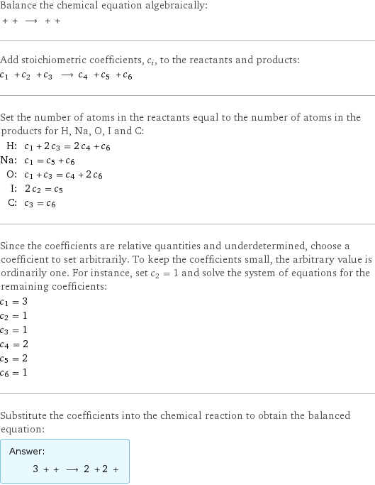 Balance the chemical equation algebraically:  + + ⟶ + +  Add stoichiometric coefficients, c_i, to the reactants and products: c_1 + c_2 + c_3 ⟶ c_4 + c_5 + c_6  Set the number of atoms in the reactants equal to the number of atoms in the products for H, Na, O, I and C: H: | c_1 + 2 c_3 = 2 c_4 + c_6 Na: | c_1 = c_5 + c_6 O: | c_1 + c_3 = c_4 + 2 c_6 I: | 2 c_2 = c_5 C: | c_3 = c_6 Since the coefficients are relative quantities and underdetermined, choose a coefficient to set arbitrarily. To keep the coefficients small, the arbitrary value is ordinarily one. For instance, set c_2 = 1 and solve the system of equations for the remaining coefficients: c_1 = 3 c_2 = 1 c_3 = 1 c_4 = 2 c_5 = 2 c_6 = 1 Substitute the coefficients into the chemical reaction to obtain the balanced equation: Answer: |   | 3 + + ⟶ 2 + 2 + 