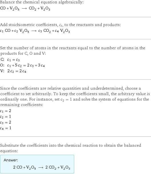 Balance the chemical equation algebraically: CO + V_2O_5 ⟶ CO_2 + V_2O_3 Add stoichiometric coefficients, c_i, to the reactants and products: c_1 CO + c_2 V_2O_5 ⟶ c_3 CO_2 + c_4 V_2O_3 Set the number of atoms in the reactants equal to the number of atoms in the products for C, O and V: C: | c_1 = c_3 O: | c_1 + 5 c_2 = 2 c_3 + 3 c_4 V: | 2 c_2 = 2 c_4 Since the coefficients are relative quantities and underdetermined, choose a coefficient to set arbitrarily. To keep the coefficients small, the arbitrary value is ordinarily one. For instance, set c_2 = 1 and solve the system of equations for the remaining coefficients: c_1 = 2 c_2 = 1 c_3 = 2 c_4 = 1 Substitute the coefficients into the chemical reaction to obtain the balanced equation: Answer: |   | 2 CO + V_2O_5 ⟶ 2 CO_2 + V_2O_3