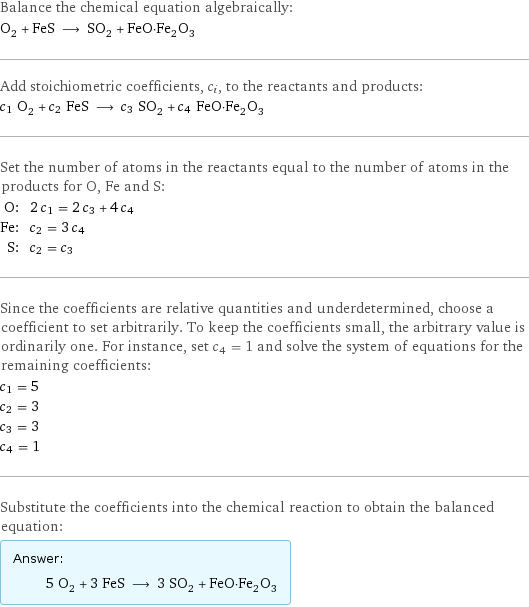 Balance the chemical equation algebraically: O_2 + FeS ⟶ SO_2 + FeO·Fe_2O_3 Add stoichiometric coefficients, c_i, to the reactants and products: c_1 O_2 + c_2 FeS ⟶ c_3 SO_2 + c_4 FeO·Fe_2O_3 Set the number of atoms in the reactants equal to the number of atoms in the products for O, Fe and S: O: | 2 c_1 = 2 c_3 + 4 c_4 Fe: | c_2 = 3 c_4 S: | c_2 = c_3 Since the coefficients are relative quantities and underdetermined, choose a coefficient to set arbitrarily. To keep the coefficients small, the arbitrary value is ordinarily one. For instance, set c_4 = 1 and solve the system of equations for the remaining coefficients: c_1 = 5 c_2 = 3 c_3 = 3 c_4 = 1 Substitute the coefficients into the chemical reaction to obtain the balanced equation: Answer: |   | 5 O_2 + 3 FeS ⟶ 3 SO_2 + FeO·Fe_2O_3