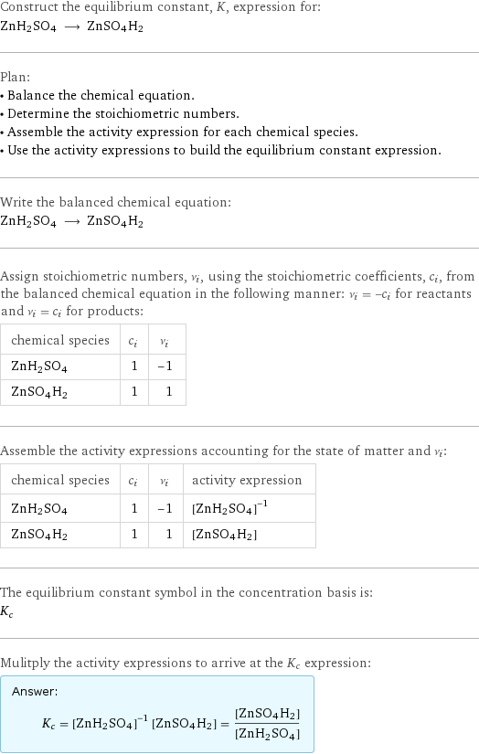 Construct the equilibrium constant, K, expression for: ZnH2SO4 ⟶ ZnSO4H2 Plan: • Balance the chemical equation. • Determine the stoichiometric numbers. • Assemble the activity expression for each chemical species. • Use the activity expressions to build the equilibrium constant expression. Write the balanced chemical equation: ZnH2SO4 ⟶ ZnSO4H2 Assign stoichiometric numbers, ν_i, using the stoichiometric coefficients, c_i, from the balanced chemical equation in the following manner: ν_i = -c_i for reactants and ν_i = c_i for products: chemical species | c_i | ν_i ZnH2SO4 | 1 | -1 ZnSO4H2 | 1 | 1 Assemble the activity expressions accounting for the state of matter and ν_i: chemical species | c_i | ν_i | activity expression ZnH2SO4 | 1 | -1 | ([ZnH2SO4])^(-1) ZnSO4H2 | 1 | 1 | [ZnSO4H2] The equilibrium constant symbol in the concentration basis is: K_c Mulitply the activity expressions to arrive at the K_c expression: Answer: |   | K_c = ([ZnH2SO4])^(-1) [ZnSO4H2] = ([ZnSO4H2])/([ZnH2SO4])