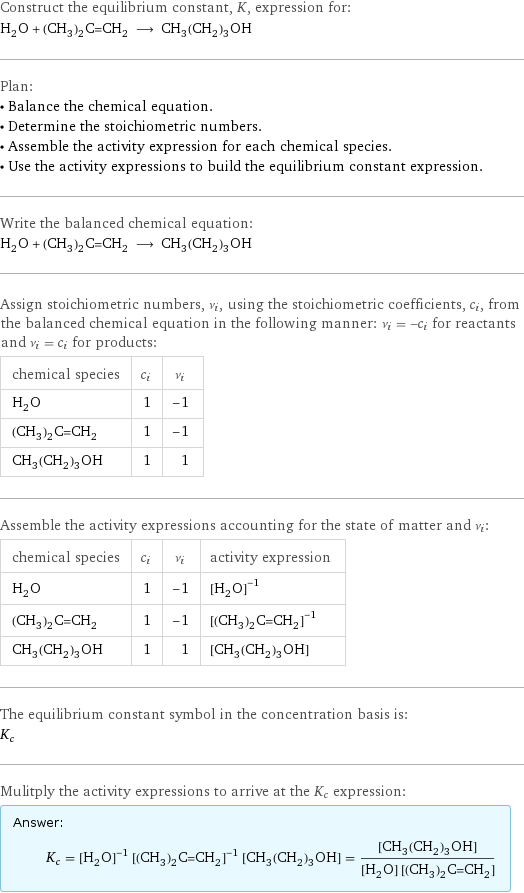 Construct the equilibrium constant, K, expression for: H_2O + (CH_3)_2C=CH_2 ⟶ CH_3(CH_2)_3OH Plan: • Balance the chemical equation. • Determine the stoichiometric numbers. • Assemble the activity expression for each chemical species. • Use the activity expressions to build the equilibrium constant expression. Write the balanced chemical equation: H_2O + (CH_3)_2C=CH_2 ⟶ CH_3(CH_2)_3OH Assign stoichiometric numbers, ν_i, using the stoichiometric coefficients, c_i, from the balanced chemical equation in the following manner: ν_i = -c_i for reactants and ν_i = c_i for products: chemical species | c_i | ν_i H_2O | 1 | -1 (CH_3)_2C=CH_2 | 1 | -1 CH_3(CH_2)_3OH | 1 | 1 Assemble the activity expressions accounting for the state of matter and ν_i: chemical species | c_i | ν_i | activity expression H_2O | 1 | -1 | ([H2O])^(-1) (CH_3)_2C=CH_2 | 1 | -1 | ([(CH3)2C=CH2])^(-1) CH_3(CH_2)_3OH | 1 | 1 | [CH3(CH2)3OH] The equilibrium constant symbol in the concentration basis is: K_c Mulitply the activity expressions to arrive at the K_c expression: Answer: |   | K_c = ([H2O])^(-1) ([(CH3)2C=CH2])^(-1) [CH3(CH2)3OH] = ([CH3(CH2)3OH])/([H2O] [(CH3)2C=CH2])