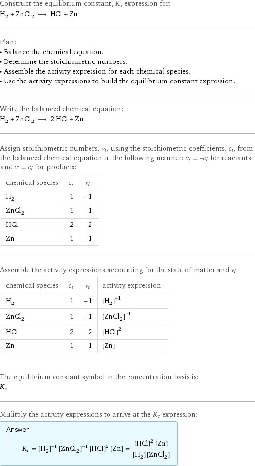 Construct the equilibrium constant, K, expression for: H_2 + ZnCl_2 ⟶ HCl + Zn Plan: • Balance the chemical equation. • Determine the stoichiometric numbers. • Assemble the activity expression for each chemical species. • Use the activity expressions to build the equilibrium constant expression. Write the balanced chemical equation: H_2 + ZnCl_2 ⟶ 2 HCl + Zn Assign stoichiometric numbers, ν_i, using the stoichiometric coefficients, c_i, from the balanced chemical equation in the following manner: ν_i = -c_i for reactants and ν_i = c_i for products: chemical species | c_i | ν_i H_2 | 1 | -1 ZnCl_2 | 1 | -1 HCl | 2 | 2 Zn | 1 | 1 Assemble the activity expressions accounting for the state of matter and ν_i: chemical species | c_i | ν_i | activity expression H_2 | 1 | -1 | ([H2])^(-1) ZnCl_2 | 1 | -1 | ([ZnCl2])^(-1) HCl | 2 | 2 | ([HCl])^2 Zn | 1 | 1 | [Zn] The equilibrium constant symbol in the concentration basis is: K_c Mulitply the activity expressions to arrive at the K_c expression: Answer: |   | K_c = ([H2])^(-1) ([ZnCl2])^(-1) ([HCl])^2 [Zn] = (([HCl])^2 [Zn])/([H2] [ZnCl2])