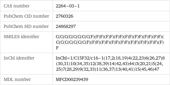 CAS number | 2264-03-1 PubChem CID number | 2760326 PubChem SID number | 24868297 SMILES identifier | C(C(C(C(C(C(C(C(F)(F)F)(F)F)(F)F)(F)F)(F)F)(F)F)(F)F)(C(C(C(C(C(C(C(F)(F)F)(F)F)(F)F)(F)F)(F)F)(F)F)(F)F)(F)F InChI identifier | InChI=1/C15F32/c16-1(17, 2(18, 19)4(22, 23)6(26, 27)8(30, 31)10(34, 35)12(38, 39)14(42, 43)44)3(20, 21)5(24, 25)7(28, 29)9(32, 33)11(36, 37)13(40, 41)15(45, 46)47 MDL number | MFCD00239439