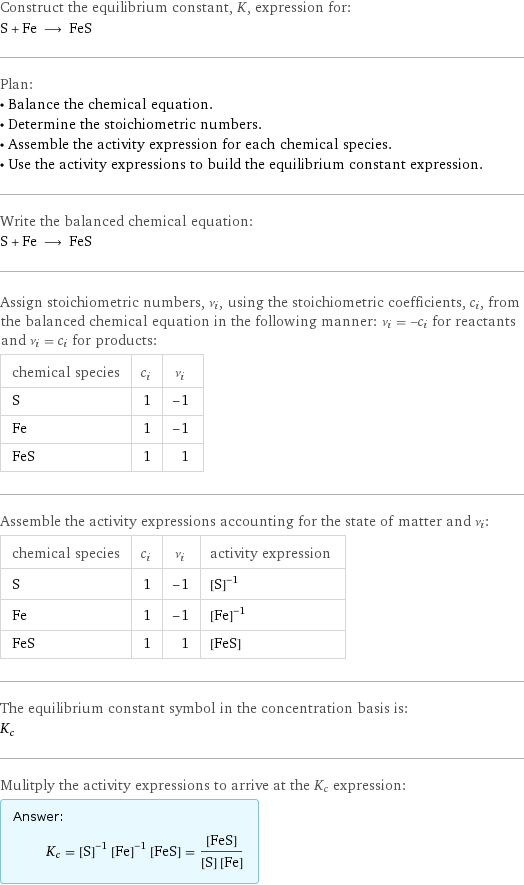 Construct the equilibrium constant, K, expression for: S + Fe ⟶ FeS Plan: • Balance the chemical equation. • Determine the stoichiometric numbers. • Assemble the activity expression for each chemical species. • Use the activity expressions to build the equilibrium constant expression. Write the balanced chemical equation: S + Fe ⟶ FeS Assign stoichiometric numbers, ν_i, using the stoichiometric coefficients, c_i, from the balanced chemical equation in the following manner: ν_i = -c_i for reactants and ν_i = c_i for products: chemical species | c_i | ν_i S | 1 | -1 Fe | 1 | -1 FeS | 1 | 1 Assemble the activity expressions accounting for the state of matter and ν_i: chemical species | c_i | ν_i | activity expression S | 1 | -1 | ([S])^(-1) Fe | 1 | -1 | ([Fe])^(-1) FeS | 1 | 1 | [FeS] The equilibrium constant symbol in the concentration basis is: K_c Mulitply the activity expressions to arrive at the K_c expression: Answer: |   | K_c = ([S])^(-1) ([Fe])^(-1) [FeS] = ([FeS])/([S] [Fe])