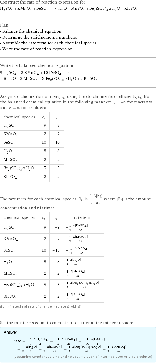 Construct the rate of reaction expression for: H_2SO_4 + KMnO_4 + FeSO_4 ⟶ H_2O + MnSO_4 + Fe_2(SO_4)_3·xH_2O + KHSO_4 Plan: • Balance the chemical equation. • Determine the stoichiometric numbers. • Assemble the rate term for each chemical species. • Write the rate of reaction expression. Write the balanced chemical equation: 9 H_2SO_4 + 2 KMnO_4 + 10 FeSO_4 ⟶ 8 H_2O + 2 MnSO_4 + 5 Fe_2(SO_4)_3·xH_2O + 2 KHSO_4 Assign stoichiometric numbers, ν_i, using the stoichiometric coefficients, c_i, from the balanced chemical equation in the following manner: ν_i = -c_i for reactants and ν_i = c_i for products: chemical species | c_i | ν_i H_2SO_4 | 9 | -9 KMnO_4 | 2 | -2 FeSO_4 | 10 | -10 H_2O | 8 | 8 MnSO_4 | 2 | 2 Fe_2(SO_4)_3·xH_2O | 5 | 5 KHSO_4 | 2 | 2 The rate term for each chemical species, B_i, is 1/ν_i(Δ[B_i])/(Δt) where [B_i] is the amount concentration and t is time: chemical species | c_i | ν_i | rate term H_2SO_4 | 9 | -9 | -1/9 (Δ[H2SO4])/(Δt) KMnO_4 | 2 | -2 | -1/2 (Δ[KMnO4])/(Δt) FeSO_4 | 10 | -10 | -1/10 (Δ[FeSO4])/(Δt) H_2O | 8 | 8 | 1/8 (Δ[H2O])/(Δt) MnSO_4 | 2 | 2 | 1/2 (Δ[MnSO4])/(Δt) Fe_2(SO_4)_3·xH_2O | 5 | 5 | 1/5 (Δ[Fe2(SO4)3·xH2O])/(Δt) KHSO_4 | 2 | 2 | 1/2 (Δ[KHSO4])/(Δt) (for infinitesimal rate of change, replace Δ with d) Set the rate terms equal to each other to arrive at the rate expression: Answer: |   | rate = -1/9 (Δ[H2SO4])/(Δt) = -1/2 (Δ[KMnO4])/(Δt) = -1/10 (Δ[FeSO4])/(Δt) = 1/8 (Δ[H2O])/(Δt) = 1/2 (Δ[MnSO4])/(Δt) = 1/5 (Δ[Fe2(SO4)3·xH2O])/(Δt) = 1/2 (Δ[KHSO4])/(Δt) (assuming constant volume and no accumulation of intermediates or side products)