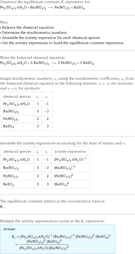 Construct the equilibrium constant, K, expression for: Fe_2(SO_4)_3·xH_2O + Ba(NO_3)_2 ⟶ Fe(NO_3)_3 + BaSO_4 Plan: • Balance the chemical equation. • Determine the stoichiometric numbers. • Assemble the activity expression for each chemical species. • Use the activity expressions to build the equilibrium constant expression. Write the balanced chemical equation: Fe_2(SO_4)_3·xH_2O + 3 Ba(NO_3)_2 ⟶ 2 Fe(NO_3)_3 + 3 BaSO_4 Assign stoichiometric numbers, ν_i, using the stoichiometric coefficients, c_i, from the balanced chemical equation in the following manner: ν_i = -c_i for reactants and ν_i = c_i for products: chemical species | c_i | ν_i Fe_2(SO_4)_3·xH_2O | 1 | -1 Ba(NO_3)_2 | 3 | -3 Fe(NO_3)_3 | 2 | 2 BaSO_4 | 3 | 3 Assemble the activity expressions accounting for the state of matter and ν_i: chemical species | c_i | ν_i | activity expression Fe_2(SO_4)_3·xH_2O | 1 | -1 | ([Fe2(SO4)3·xH2O])^(-1) Ba(NO_3)_2 | 3 | -3 | ([Ba(NO3)2])^(-3) Fe(NO_3)_3 | 2 | 2 | ([Fe(NO3)3])^2 BaSO_4 | 3 | 3 | ([BaSO4])^3 The equilibrium constant symbol in the concentration basis is: K_c Mulitply the activity expressions to arrive at the K_c expression: Answer: |   | K_c = ([Fe2(SO4)3·xH2O])^(-1) ([Ba(NO3)2])^(-3) ([Fe(NO3)3])^2 ([BaSO4])^3 = (([Fe(NO3)3])^2 ([BaSO4])^3)/([Fe2(SO4)3·xH2O] ([Ba(NO3)2])^3)