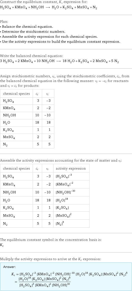 Construct the equilibrium constant, K, expression for: H_2SO_4 + KMnO_4 + NH_2OH ⟶ H_2O + K_2SO_4 + MnSO_4 + N_2 Plan: • Balance the chemical equation. • Determine the stoichiometric numbers. • Assemble the activity expression for each chemical species. • Use the activity expressions to build the equilibrium constant expression. Write the balanced chemical equation: 3 H_2SO_4 + 2 KMnO_4 + 10 NH_2OH ⟶ 18 H_2O + K_2SO_4 + 2 MnSO_4 + 5 N_2 Assign stoichiometric numbers, ν_i, using the stoichiometric coefficients, c_i, from the balanced chemical equation in the following manner: ν_i = -c_i for reactants and ν_i = c_i for products: chemical species | c_i | ν_i H_2SO_4 | 3 | -3 KMnO_4 | 2 | -2 NH_2OH | 10 | -10 H_2O | 18 | 18 K_2SO_4 | 1 | 1 MnSO_4 | 2 | 2 N_2 | 5 | 5 Assemble the activity expressions accounting for the state of matter and ν_i: chemical species | c_i | ν_i | activity expression H_2SO_4 | 3 | -3 | ([H2SO4])^(-3) KMnO_4 | 2 | -2 | ([KMnO4])^(-2) NH_2OH | 10 | -10 | ([NH2OH])^(-10) H_2O | 18 | 18 | ([H2O])^18 K_2SO_4 | 1 | 1 | [K2SO4] MnSO_4 | 2 | 2 | ([MnSO4])^2 N_2 | 5 | 5 | ([N2])^5 The equilibrium constant symbol in the concentration basis is: K_c Mulitply the activity expressions to arrive at the K_c expression: Answer: |   | K_c = ([H2SO4])^(-3) ([KMnO4])^(-2) ([NH2OH])^(-10) ([H2O])^18 [K2SO4] ([MnSO4])^2 ([N2])^5 = (([H2O])^18 [K2SO4] ([MnSO4])^2 ([N2])^5)/(([H2SO4])^3 ([KMnO4])^2 ([NH2OH])^10)