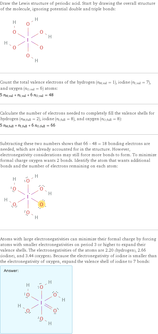 Draw the Lewis structure of periodic acid. Start by drawing the overall structure of the molecule, ignoring potential double and triple bonds:  Count the total valence electrons of the hydrogen (n_H, val = 1), iodine (n_I, val = 7), and oxygen (n_O, val = 6) atoms: 5 n_H, val + n_I, val + 6 n_O, val = 48 Calculate the number of electrons needed to completely fill the valence shells for hydrogen (n_H, full = 2), iodine (n_I, full = 8), and oxygen (n_O, full = 8): 5 n_H, full + n_I, full + 6 n_O, full = 66 Subtracting these two numbers shows that 66 - 48 = 18 bonding electrons are needed, which are already accounted for in the structure. However, electronegativity considerations may still force more bonds to form. To minimize formal charge oxygen wants 2 bonds. Identify the atom that wants additional bonds and the number of electrons remaining on each atom:  Atoms with large electronegativities can minimize their formal charge by forcing atoms with smaller electronegativities on period 3 or higher to expand their valence shells. The electronegativities of the atoms are 2.20 (hydrogen), 2.66 (iodine), and 3.44 (oxygen). Because the electronegativity of iodine is smaller than the electronegativity of oxygen, expand the valence shell of iodine to 7 bonds: Answer: |   | 