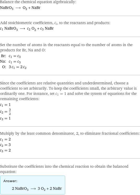 Balance the chemical equation algebraically: NaBrO_3 ⟶ O_2 + NaBr Add stoichiometric coefficients, c_i, to the reactants and products: c_1 NaBrO_3 ⟶ c_2 O_2 + c_3 NaBr Set the number of atoms in the reactants equal to the number of atoms in the products for Br, Na and O: Br: | c_1 = c_3 Na: | c_1 = c_3 O: | 3 c_1 = 2 c_2 Since the coefficients are relative quantities and underdetermined, choose a coefficient to set arbitrarily. To keep the coefficients small, the arbitrary value is ordinarily one. For instance, set c_1 = 1 and solve the system of equations for the remaining coefficients: c_1 = 1 c_2 = 3/2 c_3 = 1 Multiply by the least common denominator, 2, to eliminate fractional coefficients: c_1 = 2 c_2 = 3 c_3 = 2 Substitute the coefficients into the chemical reaction to obtain the balanced equation: Answer: |   | 2 NaBrO_3 ⟶ 3 O_2 + 2 NaBr