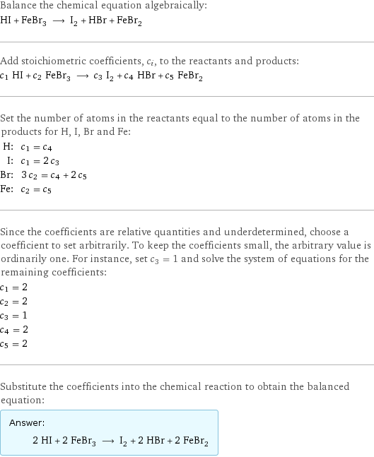 Balance the chemical equation algebraically: HI + FeBr_3 ⟶ I_2 + HBr + FeBr_2 Add stoichiometric coefficients, c_i, to the reactants and products: c_1 HI + c_2 FeBr_3 ⟶ c_3 I_2 + c_4 HBr + c_5 FeBr_2 Set the number of atoms in the reactants equal to the number of atoms in the products for H, I, Br and Fe: H: | c_1 = c_4 I: | c_1 = 2 c_3 Br: | 3 c_2 = c_4 + 2 c_5 Fe: | c_2 = c_5 Since the coefficients are relative quantities and underdetermined, choose a coefficient to set arbitrarily. To keep the coefficients small, the arbitrary value is ordinarily one. For instance, set c_3 = 1 and solve the system of equations for the remaining coefficients: c_1 = 2 c_2 = 2 c_3 = 1 c_4 = 2 c_5 = 2 Substitute the coefficients into the chemical reaction to obtain the balanced equation: Answer: |   | 2 HI + 2 FeBr_3 ⟶ I_2 + 2 HBr + 2 FeBr_2