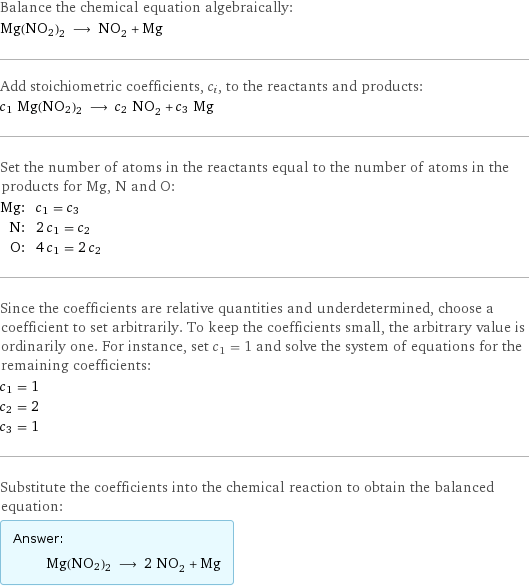 Balance the chemical equation algebraically: Mg(NO2)2 ⟶ NO_2 + Mg Add stoichiometric coefficients, c_i, to the reactants and products: c_1 Mg(NO2)2 ⟶ c_2 NO_2 + c_3 Mg Set the number of atoms in the reactants equal to the number of atoms in the products for Mg, N and O: Mg: | c_1 = c_3 N: | 2 c_1 = c_2 O: | 4 c_1 = 2 c_2 Since the coefficients are relative quantities and underdetermined, choose a coefficient to set arbitrarily. To keep the coefficients small, the arbitrary value is ordinarily one. For instance, set c_1 = 1 and solve the system of equations for the remaining coefficients: c_1 = 1 c_2 = 2 c_3 = 1 Substitute the coefficients into the chemical reaction to obtain the balanced equation: Answer: |   | Mg(NO2)2 ⟶ 2 NO_2 + Mg