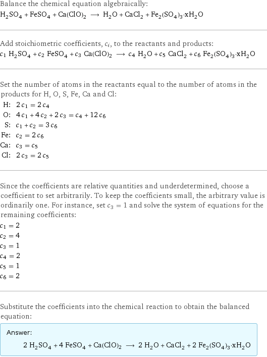 Balance the chemical equation algebraically: H_2SO_4 + FeSO_4 + Ca(ClO)2 ⟶ H_2O + CaCl_2 + Fe_2(SO_4)_3·xH_2O Add stoichiometric coefficients, c_i, to the reactants and products: c_1 H_2SO_4 + c_2 FeSO_4 + c_3 Ca(ClO)2 ⟶ c_4 H_2O + c_5 CaCl_2 + c_6 Fe_2(SO_4)_3·xH_2O Set the number of atoms in the reactants equal to the number of atoms in the products for H, O, S, Fe, Ca and Cl: H: | 2 c_1 = 2 c_4 O: | 4 c_1 + 4 c_2 + 2 c_3 = c_4 + 12 c_6 S: | c_1 + c_2 = 3 c_6 Fe: | c_2 = 2 c_6 Ca: | c_3 = c_5 Cl: | 2 c_3 = 2 c_5 Since the coefficients are relative quantities and underdetermined, choose a coefficient to set arbitrarily. To keep the coefficients small, the arbitrary value is ordinarily one. For instance, set c_3 = 1 and solve the system of equations for the remaining coefficients: c_1 = 2 c_2 = 4 c_3 = 1 c_4 = 2 c_5 = 1 c_6 = 2 Substitute the coefficients into the chemical reaction to obtain the balanced equation: Answer: |   | 2 H_2SO_4 + 4 FeSO_4 + Ca(ClO)2 ⟶ 2 H_2O + CaCl_2 + 2 Fe_2(SO_4)_3·xH_2O