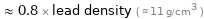  ≈ 0.8 × lead density ( ≈ 11 g/cm^3 )