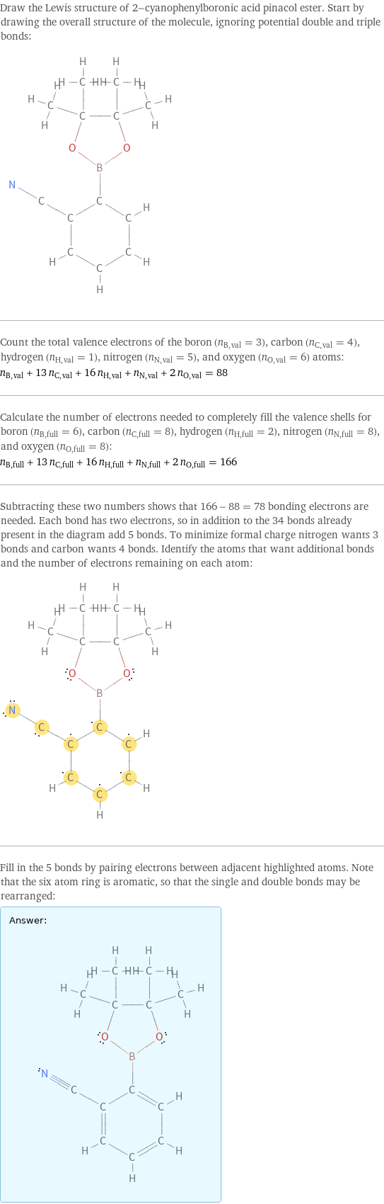 Draw the Lewis structure of 2-cyanophenylboronic acid pinacol ester. Start by drawing the overall structure of the molecule, ignoring potential double and triple bonds:  Count the total valence electrons of the boron (n_B, val = 3), carbon (n_C, val = 4), hydrogen (n_H, val = 1), nitrogen (n_N, val = 5), and oxygen (n_O, val = 6) atoms: n_B, val + 13 n_C, val + 16 n_H, val + n_N, val + 2 n_O, val = 88 Calculate the number of electrons needed to completely fill the valence shells for boron (n_B, full = 6), carbon (n_C, full = 8), hydrogen (n_H, full = 2), nitrogen (n_N, full = 8), and oxygen (n_O, full = 8): n_B, full + 13 n_C, full + 16 n_H, full + n_N, full + 2 n_O, full = 166 Subtracting these two numbers shows that 166 - 88 = 78 bonding electrons are needed. Each bond has two electrons, so in addition to the 34 bonds already present in the diagram add 5 bonds. To minimize formal charge nitrogen wants 3 bonds and carbon wants 4 bonds. Identify the atoms that want additional bonds and the number of electrons remaining on each atom:  Fill in the 5 bonds by pairing electrons between adjacent highlighted atoms. Note that the six atom ring is aromatic, so that the single and double bonds may be rearranged: Answer: |   | 