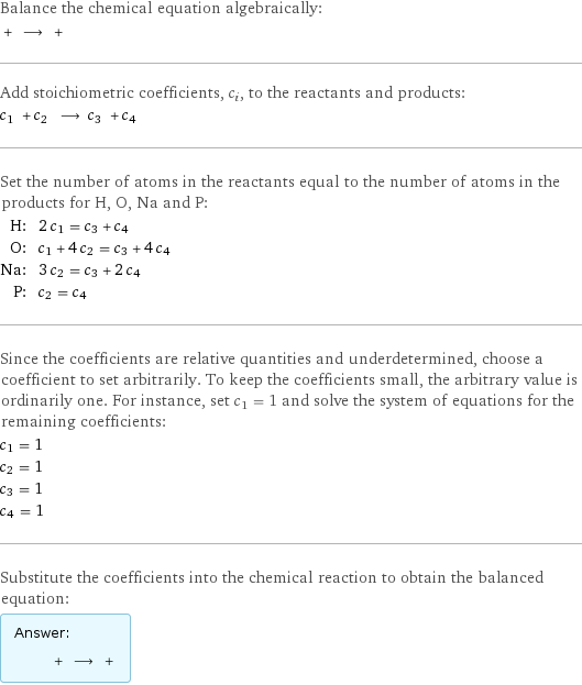 Balance the chemical equation algebraically:  + ⟶ +  Add stoichiometric coefficients, c_i, to the reactants and products: c_1 + c_2 ⟶ c_3 + c_4  Set the number of atoms in the reactants equal to the number of atoms in the products for H, O, Na and P: H: | 2 c_1 = c_3 + c_4 O: | c_1 + 4 c_2 = c_3 + 4 c_4 Na: | 3 c_2 = c_3 + 2 c_4 P: | c_2 = c_4 Since the coefficients are relative quantities and underdetermined, choose a coefficient to set arbitrarily. To keep the coefficients small, the arbitrary value is ordinarily one. For instance, set c_1 = 1 and solve the system of equations for the remaining coefficients: c_1 = 1 c_2 = 1 c_3 = 1 c_4 = 1 Substitute the coefficients into the chemical reaction to obtain the balanced equation: Answer: |   | + ⟶ + 