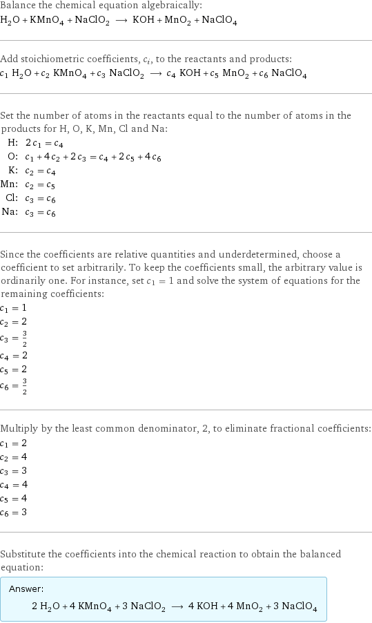 Balance the chemical equation algebraically: H_2O + KMnO_4 + NaClO_2 ⟶ KOH + MnO_2 + NaClO_4 Add stoichiometric coefficients, c_i, to the reactants and products: c_1 H_2O + c_2 KMnO_4 + c_3 NaClO_2 ⟶ c_4 KOH + c_5 MnO_2 + c_6 NaClO_4 Set the number of atoms in the reactants equal to the number of atoms in the products for H, O, K, Mn, Cl and Na: H: | 2 c_1 = c_4 O: | c_1 + 4 c_2 + 2 c_3 = c_4 + 2 c_5 + 4 c_6 K: | c_2 = c_4 Mn: | c_2 = c_5 Cl: | c_3 = c_6 Na: | c_3 = c_6 Since the coefficients are relative quantities and underdetermined, choose a coefficient to set arbitrarily. To keep the coefficients small, the arbitrary value is ordinarily one. For instance, set c_1 = 1 and solve the system of equations for the remaining coefficients: c_1 = 1 c_2 = 2 c_3 = 3/2 c_4 = 2 c_5 = 2 c_6 = 3/2 Multiply by the least common denominator, 2, to eliminate fractional coefficients: c_1 = 2 c_2 = 4 c_3 = 3 c_4 = 4 c_5 = 4 c_6 = 3 Substitute the coefficients into the chemical reaction to obtain the balanced equation: Answer: |   | 2 H_2O + 4 KMnO_4 + 3 NaClO_2 ⟶ 4 KOH + 4 MnO_2 + 3 NaClO_4