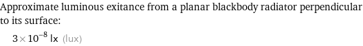 Approximate luminous exitance from a planar blackbody radiator perpendicular to its surface:  | 3×10^-8 lx (lux)