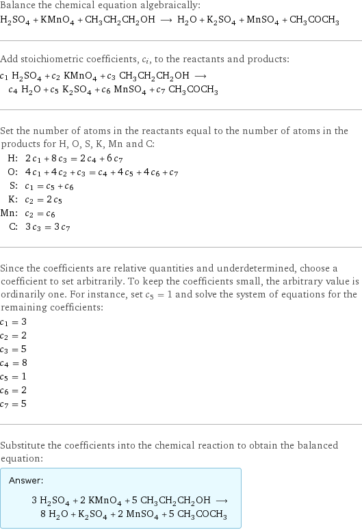 Balance the chemical equation algebraically: H_2SO_4 + KMnO_4 + CH_3CH_2CH_2OH ⟶ H_2O + K_2SO_4 + MnSO_4 + CH_3COCH_3 Add stoichiometric coefficients, c_i, to the reactants and products: c_1 H_2SO_4 + c_2 KMnO_4 + c_3 CH_3CH_2CH_2OH ⟶ c_4 H_2O + c_5 K_2SO_4 + c_6 MnSO_4 + c_7 CH_3COCH_3 Set the number of atoms in the reactants equal to the number of atoms in the products for H, O, S, K, Mn and C: H: | 2 c_1 + 8 c_3 = 2 c_4 + 6 c_7 O: | 4 c_1 + 4 c_2 + c_3 = c_4 + 4 c_5 + 4 c_6 + c_7 S: | c_1 = c_5 + c_6 K: | c_2 = 2 c_5 Mn: | c_2 = c_6 C: | 3 c_3 = 3 c_7 Since the coefficients are relative quantities and underdetermined, choose a coefficient to set arbitrarily. To keep the coefficients small, the arbitrary value is ordinarily one. For instance, set c_5 = 1 and solve the system of equations for the remaining coefficients: c_1 = 3 c_2 = 2 c_3 = 5 c_4 = 8 c_5 = 1 c_6 = 2 c_7 = 5 Substitute the coefficients into the chemical reaction to obtain the balanced equation: Answer: |   | 3 H_2SO_4 + 2 KMnO_4 + 5 CH_3CH_2CH_2OH ⟶ 8 H_2O + K_2SO_4 + 2 MnSO_4 + 5 CH_3COCH_3