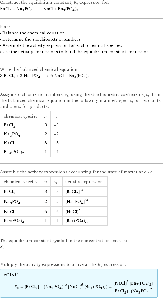 Construct the equilibrium constant, K, expression for: BaCl_2 + Na_3PO_4 ⟶ NaCl + Ba3(PO4)2 Plan: • Balance the chemical equation. • Determine the stoichiometric numbers. • Assemble the activity expression for each chemical species. • Use the activity expressions to build the equilibrium constant expression. Write the balanced chemical equation: 3 BaCl_2 + 2 Na_3PO_4 ⟶ 6 NaCl + Ba3(PO4)2 Assign stoichiometric numbers, ν_i, using the stoichiometric coefficients, c_i, from the balanced chemical equation in the following manner: ν_i = -c_i for reactants and ν_i = c_i for products: chemical species | c_i | ν_i BaCl_2 | 3 | -3 Na_3PO_4 | 2 | -2 NaCl | 6 | 6 Ba3(PO4)2 | 1 | 1 Assemble the activity expressions accounting for the state of matter and ν_i: chemical species | c_i | ν_i | activity expression BaCl_2 | 3 | -3 | ([BaCl2])^(-3) Na_3PO_4 | 2 | -2 | ([Na3PO4])^(-2) NaCl | 6 | 6 | ([NaCl])^6 Ba3(PO4)2 | 1 | 1 | [Ba3(PO4)2] The equilibrium constant symbol in the concentration basis is: K_c Mulitply the activity expressions to arrive at the K_c expression: Answer: |   | K_c = ([BaCl2])^(-3) ([Na3PO4])^(-2) ([NaCl])^6 [Ba3(PO4)2] = (([NaCl])^6 [Ba3(PO4)2])/(([BaCl2])^3 ([Na3PO4])^2)