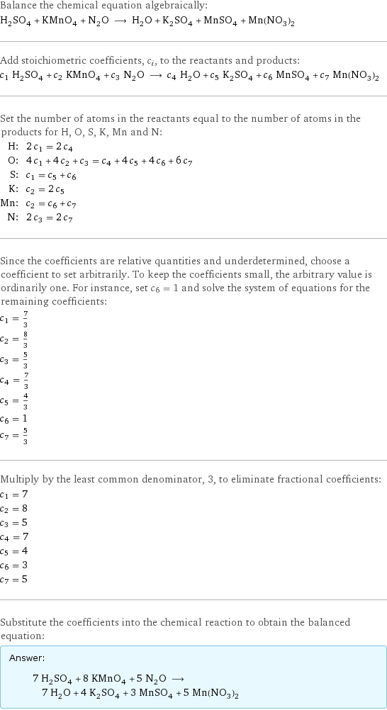 Balance the chemical equation algebraically: H_2SO_4 + KMnO_4 + N_2O ⟶ H_2O + K_2SO_4 + MnSO_4 + Mn(NO_3)_2 Add stoichiometric coefficients, c_i, to the reactants and products: c_1 H_2SO_4 + c_2 KMnO_4 + c_3 N_2O ⟶ c_4 H_2O + c_5 K_2SO_4 + c_6 MnSO_4 + c_7 Mn(NO_3)_2 Set the number of atoms in the reactants equal to the number of atoms in the products for H, O, S, K, Mn and N: H: | 2 c_1 = 2 c_4 O: | 4 c_1 + 4 c_2 + c_3 = c_4 + 4 c_5 + 4 c_6 + 6 c_7 S: | c_1 = c_5 + c_6 K: | c_2 = 2 c_5 Mn: | c_2 = c_6 + c_7 N: | 2 c_3 = 2 c_7 Since the coefficients are relative quantities and underdetermined, choose a coefficient to set arbitrarily. To keep the coefficients small, the arbitrary value is ordinarily one. For instance, set c_6 = 1 and solve the system of equations for the remaining coefficients: c_1 = 7/3 c_2 = 8/3 c_3 = 5/3 c_4 = 7/3 c_5 = 4/3 c_6 = 1 c_7 = 5/3 Multiply by the least common denominator, 3, to eliminate fractional coefficients: c_1 = 7 c_2 = 8 c_3 = 5 c_4 = 7 c_5 = 4 c_6 = 3 c_7 = 5 Substitute the coefficients into the chemical reaction to obtain the balanced equation: Answer: |   | 7 H_2SO_4 + 8 KMnO_4 + 5 N_2O ⟶ 7 H_2O + 4 K_2SO_4 + 3 MnSO_4 + 5 Mn(NO_3)_2