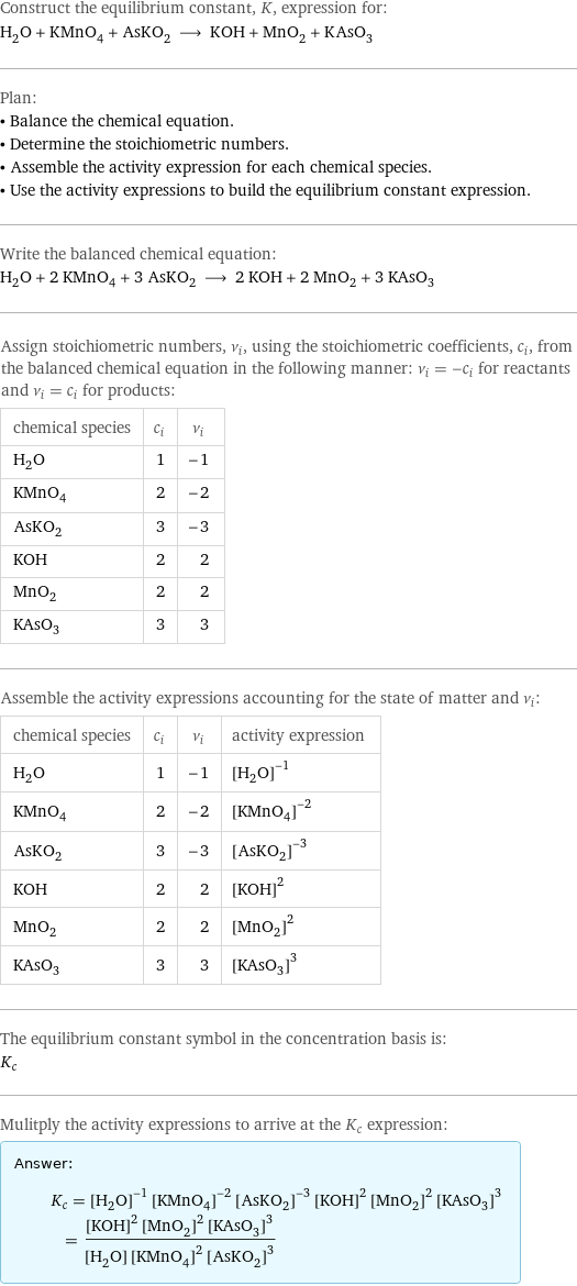 Construct the equilibrium constant, K, expression for: H_2O + KMnO_4 + AsKO_2 ⟶ KOH + MnO_2 + KAsO_3 Plan: • Balance the chemical equation. • Determine the stoichiometric numbers. • Assemble the activity expression for each chemical species. • Use the activity expressions to build the equilibrium constant expression. Write the balanced chemical equation: H_2O + 2 KMnO_4 + 3 AsKO_2 ⟶ 2 KOH + 2 MnO_2 + 3 KAsO_3 Assign stoichiometric numbers, ν_i, using the stoichiometric coefficients, c_i, from the balanced chemical equation in the following manner: ν_i = -c_i for reactants and ν_i = c_i for products: chemical species | c_i | ν_i H_2O | 1 | -1 KMnO_4 | 2 | -2 AsKO_2 | 3 | -3 KOH | 2 | 2 MnO_2 | 2 | 2 KAsO_3 | 3 | 3 Assemble the activity expressions accounting for the state of matter and ν_i: chemical species | c_i | ν_i | activity expression H_2O | 1 | -1 | ([H2O])^(-1) KMnO_4 | 2 | -2 | ([KMnO4])^(-2) AsKO_2 | 3 | -3 | ([AsKO2])^(-3) KOH | 2 | 2 | ([KOH])^2 MnO_2 | 2 | 2 | ([MnO2])^2 KAsO_3 | 3 | 3 | ([KAsO3])^3 The equilibrium constant symbol in the concentration basis is: K_c Mulitply the activity expressions to arrive at the K_c expression: Answer: |   | K_c = ([H2O])^(-1) ([KMnO4])^(-2) ([AsKO2])^(-3) ([KOH])^2 ([MnO2])^2 ([KAsO3])^3 = (([KOH])^2 ([MnO2])^2 ([KAsO3])^3)/([H2O] ([KMnO4])^2 ([AsKO2])^3)