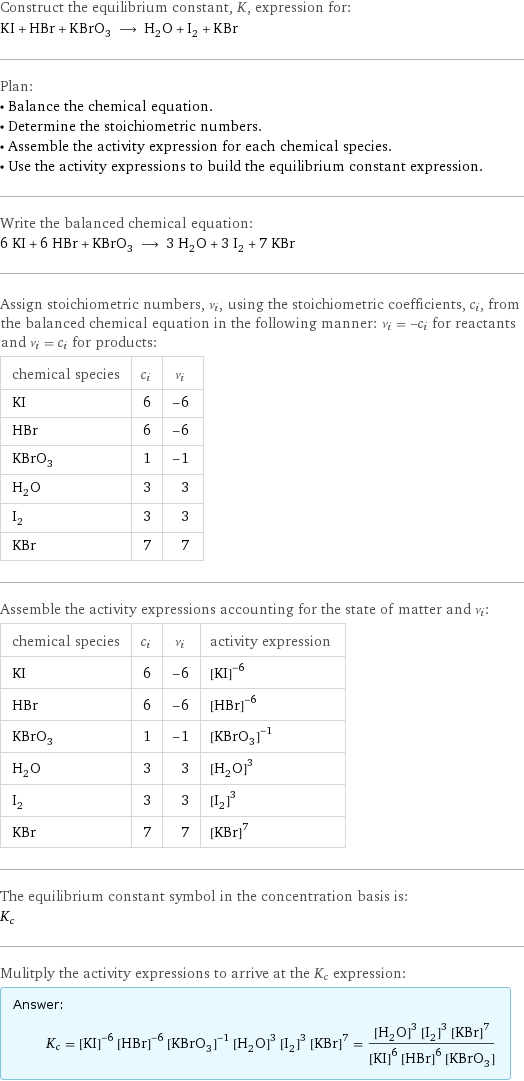 Construct the equilibrium constant, K, expression for: KI + HBr + KBrO_3 ⟶ H_2O + I_2 + KBr Plan: • Balance the chemical equation. • Determine the stoichiometric numbers. • Assemble the activity expression for each chemical species. • Use the activity expressions to build the equilibrium constant expression. Write the balanced chemical equation: 6 KI + 6 HBr + KBrO_3 ⟶ 3 H_2O + 3 I_2 + 7 KBr Assign stoichiometric numbers, ν_i, using the stoichiometric coefficients, c_i, from the balanced chemical equation in the following manner: ν_i = -c_i for reactants and ν_i = c_i for products: chemical species | c_i | ν_i KI | 6 | -6 HBr | 6 | -6 KBrO_3 | 1 | -1 H_2O | 3 | 3 I_2 | 3 | 3 KBr | 7 | 7 Assemble the activity expressions accounting for the state of matter and ν_i: chemical species | c_i | ν_i | activity expression KI | 6 | -6 | ([KI])^(-6) HBr | 6 | -6 | ([HBr])^(-6) KBrO_3 | 1 | -1 | ([KBrO3])^(-1) H_2O | 3 | 3 | ([H2O])^3 I_2 | 3 | 3 | ([I2])^3 KBr | 7 | 7 | ([KBr])^7 The equilibrium constant symbol in the concentration basis is: K_c Mulitply the activity expressions to arrive at the K_c expression: Answer: |   | K_c = ([KI])^(-6) ([HBr])^(-6) ([KBrO3])^(-1) ([H2O])^3 ([I2])^3 ([KBr])^7 = (([H2O])^3 ([I2])^3 ([KBr])^7)/(([KI])^6 ([HBr])^6 [KBrO3])