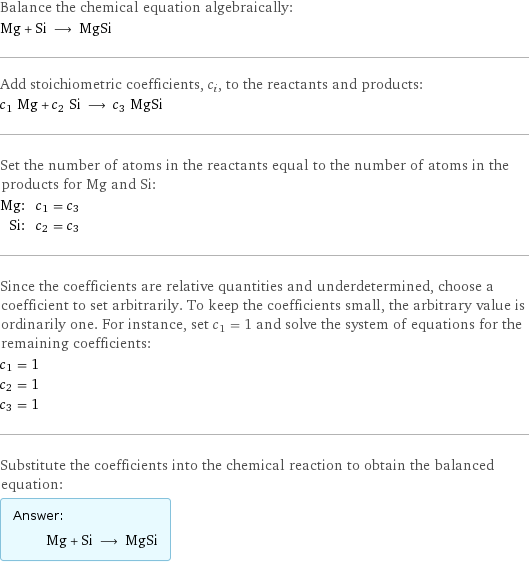 Balance the chemical equation algebraically: Mg + Si ⟶ MgSi Add stoichiometric coefficients, c_i, to the reactants and products: c_1 Mg + c_2 Si ⟶ c_3 MgSi Set the number of atoms in the reactants equal to the number of atoms in the products for Mg and Si: Mg: | c_1 = c_3 Si: | c_2 = c_3 Since the coefficients are relative quantities and underdetermined, choose a coefficient to set arbitrarily. To keep the coefficients small, the arbitrary value is ordinarily one. For instance, set c_1 = 1 and solve the system of equations for the remaining coefficients: c_1 = 1 c_2 = 1 c_3 = 1 Substitute the coefficients into the chemical reaction to obtain the balanced equation: Answer: |   | Mg + Si ⟶ MgSi