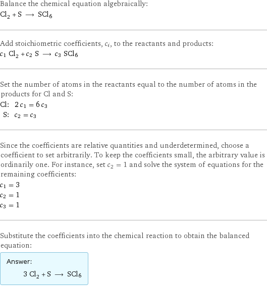 Balance the chemical equation algebraically: Cl_2 + S ⟶ SCl6 Add stoichiometric coefficients, c_i, to the reactants and products: c_1 Cl_2 + c_2 S ⟶ c_3 SCl6 Set the number of atoms in the reactants equal to the number of atoms in the products for Cl and S: Cl: | 2 c_1 = 6 c_3 S: | c_2 = c_3 Since the coefficients are relative quantities and underdetermined, choose a coefficient to set arbitrarily. To keep the coefficients small, the arbitrary value is ordinarily one. For instance, set c_2 = 1 and solve the system of equations for the remaining coefficients: c_1 = 3 c_2 = 1 c_3 = 1 Substitute the coefficients into the chemical reaction to obtain the balanced equation: Answer: |   | 3 Cl_2 + S ⟶ SCl6