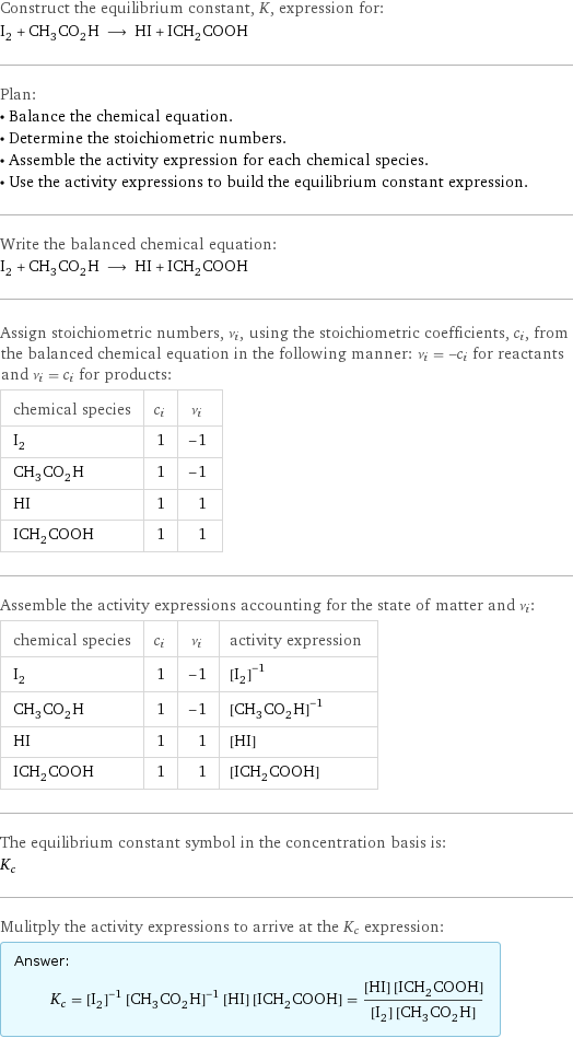 Construct the equilibrium constant, K, expression for: I_2 + CH_3CO_2H ⟶ HI + ICH_2COOH Plan: • Balance the chemical equation. • Determine the stoichiometric numbers. • Assemble the activity expression for each chemical species. • Use the activity expressions to build the equilibrium constant expression. Write the balanced chemical equation: I_2 + CH_3CO_2H ⟶ HI + ICH_2COOH Assign stoichiometric numbers, ν_i, using the stoichiometric coefficients, c_i, from the balanced chemical equation in the following manner: ν_i = -c_i for reactants and ν_i = c_i for products: chemical species | c_i | ν_i I_2 | 1 | -1 CH_3CO_2H | 1 | -1 HI | 1 | 1 ICH_2COOH | 1 | 1 Assemble the activity expressions accounting for the state of matter and ν_i: chemical species | c_i | ν_i | activity expression I_2 | 1 | -1 | ([I2])^(-1) CH_3CO_2H | 1 | -1 | ([CH3CO2H])^(-1) HI | 1 | 1 | [HI] ICH_2COOH | 1 | 1 | [ICH2COOH] The equilibrium constant symbol in the concentration basis is: K_c Mulitply the activity expressions to arrive at the K_c expression: Answer: |   | K_c = ([I2])^(-1) ([CH3CO2H])^(-1) [HI] [ICH2COOH] = ([HI] [ICH2COOH])/([I2] [CH3CO2H])