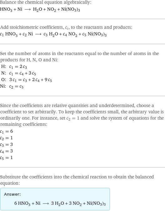 Balance the chemical equation algebraically: HNO_3 + Ni ⟶ H_2O + NO_2 + Ni(NO3)3 Add stoichiometric coefficients, c_i, to the reactants and products: c_1 HNO_3 + c_2 Ni ⟶ c_3 H_2O + c_4 NO_2 + c_5 Ni(NO3)3 Set the number of atoms in the reactants equal to the number of atoms in the products for H, N, O and Ni: H: | c_1 = 2 c_3 N: | c_1 = c_4 + 3 c_5 O: | 3 c_1 = c_3 + 2 c_4 + 9 c_5 Ni: | c_2 = c_5 Since the coefficients are relative quantities and underdetermined, choose a coefficient to set arbitrarily. To keep the coefficients small, the arbitrary value is ordinarily one. For instance, set c_2 = 1 and solve the system of equations for the remaining coefficients: c_1 = 6 c_2 = 1 c_3 = 3 c_4 = 3 c_5 = 1 Substitute the coefficients into the chemical reaction to obtain the balanced equation: Answer: |   | 6 HNO_3 + Ni ⟶ 3 H_2O + 3 NO_2 + Ni(NO3)3