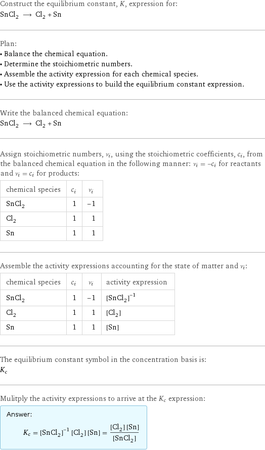 Construct the equilibrium constant, K, expression for: SnCl_2 ⟶ Cl_2 + Sn Plan: • Balance the chemical equation. • Determine the stoichiometric numbers. • Assemble the activity expression for each chemical species. • Use the activity expressions to build the equilibrium constant expression. Write the balanced chemical equation: SnCl_2 ⟶ Cl_2 + Sn Assign stoichiometric numbers, ν_i, using the stoichiometric coefficients, c_i, from the balanced chemical equation in the following manner: ν_i = -c_i for reactants and ν_i = c_i for products: chemical species | c_i | ν_i SnCl_2 | 1 | -1 Cl_2 | 1 | 1 Sn | 1 | 1 Assemble the activity expressions accounting for the state of matter and ν_i: chemical species | c_i | ν_i | activity expression SnCl_2 | 1 | -1 | ([SnCl2])^(-1) Cl_2 | 1 | 1 | [Cl2] Sn | 1 | 1 | [Sn] The equilibrium constant symbol in the concentration basis is: K_c Mulitply the activity expressions to arrive at the K_c expression: Answer: |   | K_c = ([SnCl2])^(-1) [Cl2] [Sn] = ([Cl2] [Sn])/([SnCl2])