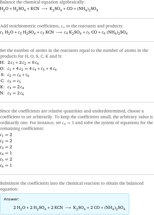 Balance the chemical equation algebraically: H_2O + H_2SO_4 + KCN ⟶ K_2SO_4 + CO + (NH_4)_2SO_4 Add stoichiometric coefficients, c_i, to the reactants and products: c_1 H_2O + c_2 H_2SO_4 + c_3 KCN ⟶ c_4 K_2SO_4 + c_5 CO + c_6 (NH_4)_2SO_4 Set the number of atoms in the reactants equal to the number of atoms in the products for H, O, S, C, K and N: H: | 2 c_1 + 2 c_2 = 8 c_6 O: | c_1 + 4 c_2 = 4 c_4 + c_5 + 4 c_6 S: | c_2 = c_4 + c_6 C: | c_3 = c_5 K: | c_3 = 2 c_4 N: | c_3 = 2 c_6 Since the coefficients are relative quantities and underdetermined, choose a coefficient to set arbitrarily. To keep the coefficients small, the arbitrary value is ordinarily one. For instance, set c_4 = 1 and solve the system of equations for the remaining coefficients: c_1 = 2 c_2 = 2 c_3 = 2 c_4 = 1 c_5 = 2 c_6 = 1 Substitute the coefficients into the chemical reaction to obtain the balanced equation: Answer: |   | 2 H_2O + 2 H_2SO_4 + 2 KCN ⟶ K_2SO_4 + 2 CO + (NH_4)_2SO_4