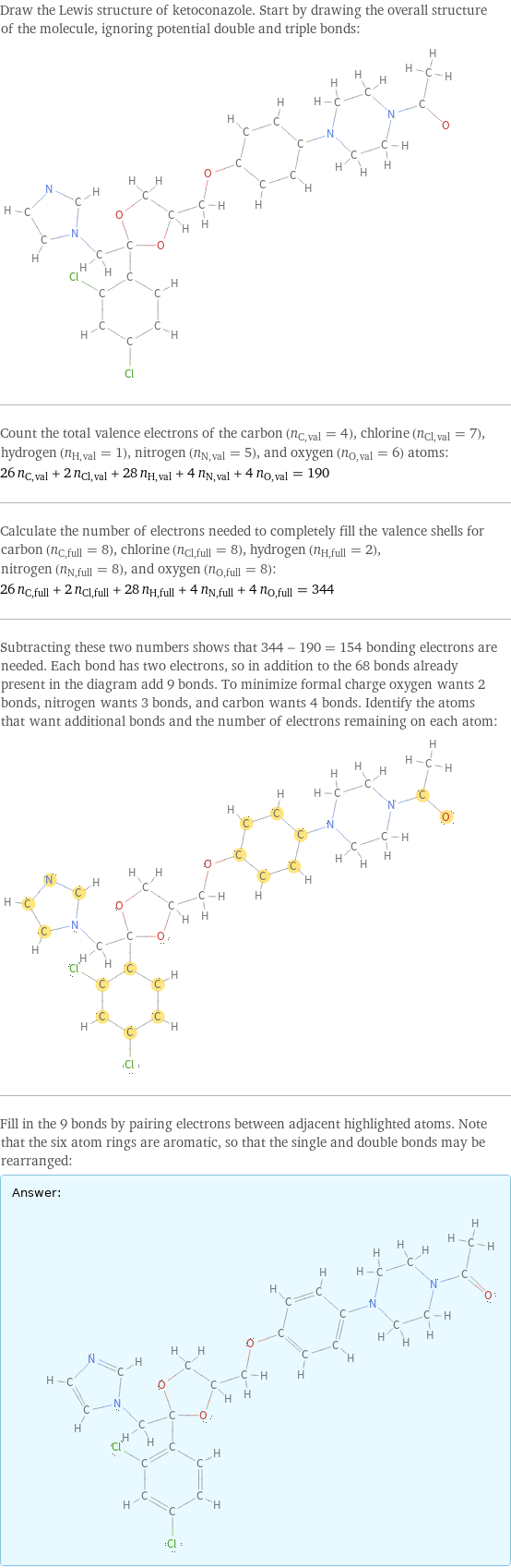 Draw the Lewis structure of ketoconazole. Start by drawing the overall structure of the molecule, ignoring potential double and triple bonds:  Count the total valence electrons of the carbon (n_C, val = 4), chlorine (n_Cl, val = 7), hydrogen (n_H, val = 1), nitrogen (n_N, val = 5), and oxygen (n_O, val = 6) atoms: 26 n_C, val + 2 n_Cl, val + 28 n_H, val + 4 n_N, val + 4 n_O, val = 190 Calculate the number of electrons needed to completely fill the valence shells for carbon (n_C, full = 8), chlorine (n_Cl, full = 8), hydrogen (n_H, full = 2), nitrogen (n_N, full = 8), and oxygen (n_O, full = 8): 26 n_C, full + 2 n_Cl, full + 28 n_H, full + 4 n_N, full + 4 n_O, full = 344 Subtracting these two numbers shows that 344 - 190 = 154 bonding electrons are needed. Each bond has two electrons, so in addition to the 68 bonds already present in the diagram add 9 bonds. To minimize formal charge oxygen wants 2 bonds, nitrogen wants 3 bonds, and carbon wants 4 bonds. Identify the atoms that want additional bonds and the number of electrons remaining on each atom:  Fill in the 9 bonds by pairing electrons between adjacent highlighted atoms. Note that the six atom rings are aromatic, so that the single and double bonds may be rearranged: Answer: |   | 