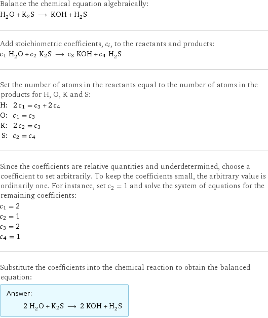 Balance the chemical equation algebraically: H_2O + K2S ⟶ KOH + H_2S Add stoichiometric coefficients, c_i, to the reactants and products: c_1 H_2O + c_2 K2S ⟶ c_3 KOH + c_4 H_2S Set the number of atoms in the reactants equal to the number of atoms in the products for H, O, K and S: H: | 2 c_1 = c_3 + 2 c_4 O: | c_1 = c_3 K: | 2 c_2 = c_3 S: | c_2 = c_4 Since the coefficients are relative quantities and underdetermined, choose a coefficient to set arbitrarily. To keep the coefficients small, the arbitrary value is ordinarily one. For instance, set c_2 = 1 and solve the system of equations for the remaining coefficients: c_1 = 2 c_2 = 1 c_3 = 2 c_4 = 1 Substitute the coefficients into the chemical reaction to obtain the balanced equation: Answer: |   | 2 H_2O + K2S ⟶ 2 KOH + H_2S