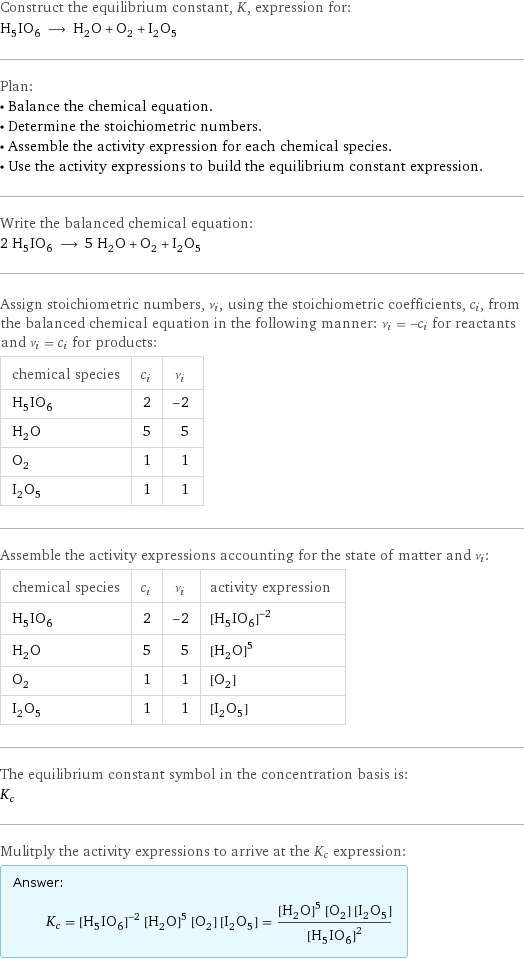 Construct the equilibrium constant, K, expression for: H_5IO_6 ⟶ H_2O + O_2 + I_2O_5 Plan: • Balance the chemical equation. • Determine the stoichiometric numbers. • Assemble the activity expression for each chemical species. • Use the activity expressions to build the equilibrium constant expression. Write the balanced chemical equation: 2 H_5IO_6 ⟶ 5 H_2O + O_2 + I_2O_5 Assign stoichiometric numbers, ν_i, using the stoichiometric coefficients, c_i, from the balanced chemical equation in the following manner: ν_i = -c_i for reactants and ν_i = c_i for products: chemical species | c_i | ν_i H_5IO_6 | 2 | -2 H_2O | 5 | 5 O_2 | 1 | 1 I_2O_5 | 1 | 1 Assemble the activity expressions accounting for the state of matter and ν_i: chemical species | c_i | ν_i | activity expression H_5IO_6 | 2 | -2 | ([H5IO6])^(-2) H_2O | 5 | 5 | ([H2O])^5 O_2 | 1 | 1 | [O2] I_2O_5 | 1 | 1 | [I2O5] The equilibrium constant symbol in the concentration basis is: K_c Mulitply the activity expressions to arrive at the K_c expression: Answer: |   | K_c = ([H5IO6])^(-2) ([H2O])^5 [O2] [I2O5] = (([H2O])^5 [O2] [I2O5])/([H5IO6])^2