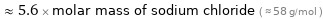  ≈ 5.6 × molar mass of sodium chloride ( ≈ 58 g/mol )