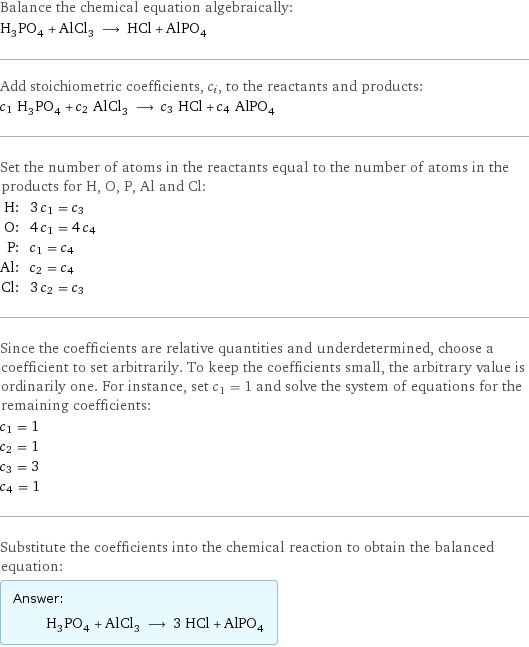 Balance the chemical equation algebraically: H_3PO_4 + AlCl_3 ⟶ HCl + AlPO_4 Add stoichiometric coefficients, c_i, to the reactants and products: c_1 H_3PO_4 + c_2 AlCl_3 ⟶ c_3 HCl + c_4 AlPO_4 Set the number of atoms in the reactants equal to the number of atoms in the products for H, O, P, Al and Cl: H: | 3 c_1 = c_3 O: | 4 c_1 = 4 c_4 P: | c_1 = c_4 Al: | c_2 = c_4 Cl: | 3 c_2 = c_3 Since the coefficients are relative quantities and underdetermined, choose a coefficient to set arbitrarily. To keep the coefficients small, the arbitrary value is ordinarily one. For instance, set c_1 = 1 and solve the system of equations for the remaining coefficients: c_1 = 1 c_2 = 1 c_3 = 3 c_4 = 1 Substitute the coefficients into the chemical reaction to obtain the balanced equation: Answer: |   | H_3PO_4 + AlCl_3 ⟶ 3 HCl + AlPO_4